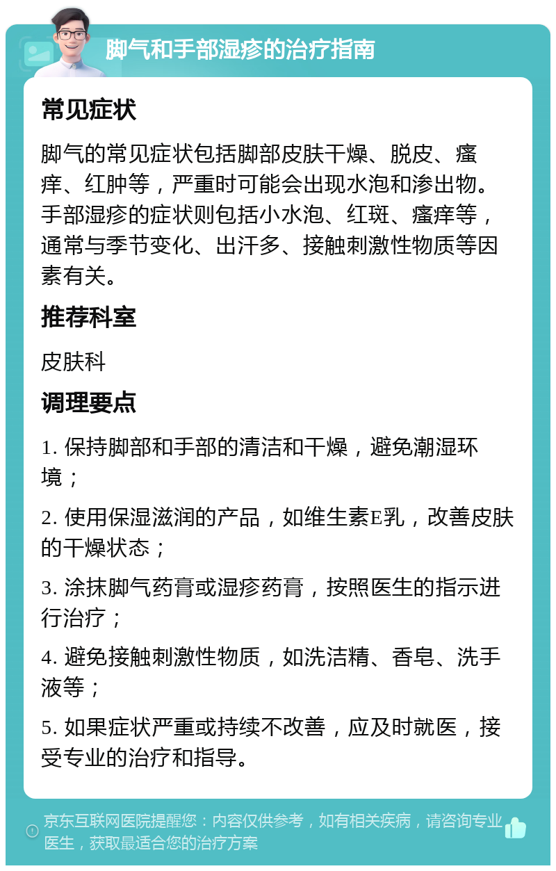 脚气和手部湿疹的治疗指南 常见症状 脚气的常见症状包括脚部皮肤干燥、脱皮、瘙痒、红肿等，严重时可能会出现水泡和渗出物。手部湿疹的症状则包括小水泡、红斑、瘙痒等，通常与季节变化、出汗多、接触刺激性物质等因素有关。 推荐科室 皮肤科 调理要点 1. 保持脚部和手部的清洁和干燥，避免潮湿环境； 2. 使用保湿滋润的产品，如维生素E乳，改善皮肤的干燥状态； 3. 涂抹脚气药膏或湿疹药膏，按照医生的指示进行治疗； 4. 避免接触刺激性物质，如洗洁精、香皂、洗手液等； 5. 如果症状严重或持续不改善，应及时就医，接受专业的治疗和指导。