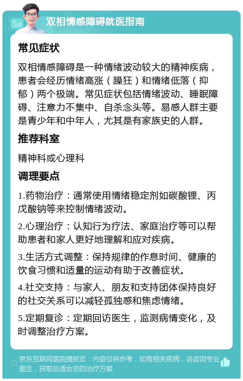 双相情感障碍就医指南 常见症状 双相情感障碍是一种情绪波动较大的精神疾病，患者会经历情绪高涨（躁狂）和情绪低落（抑郁）两个极端。常见症状包括情绪波动、睡眠障碍、注意力不集中、自杀念头等。易感人群主要是青少年和中年人，尤其是有家族史的人群。 推荐科室 精神科或心理科 调理要点 1.药物治疗：通常使用情绪稳定剂如碳酸锂、丙戊酸钠等来控制情绪波动。 2.心理治疗：认知行为疗法、家庭治疗等可以帮助患者和家人更好地理解和应对疾病。 3.生活方式调整：保持规律的作息时间、健康的饮食习惯和适量的运动有助于改善症状。 4.社交支持：与家人、朋友和支持团体保持良好的社交关系可以减轻孤独感和焦虑情绪。 5.定期复诊：定期回访医生，监测病情变化，及时调整治疗方案。