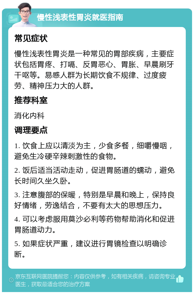 慢性浅表性胃炎就医指南 常见症状 慢性浅表性胃炎是一种常见的胃部疾病，主要症状包括胃疼、打嗝、反胃恶心、胃胀、早晨刷牙干呕等。易感人群为长期饮食不规律、过度疲劳、精神压力大的人群。 推荐科室 消化内科 调理要点 1. 饮食上应以清淡为主，少食多餐，细嚼慢咽，避免生冷硬辛辣刺激性的食物。 2. 饭后适当活动走动，促进胃肠道的蠕动，避免长时间久坐久卧。 3. 注意腹部的保暖，特别是早晨和晚上，保持良好情绪，劳逸结合，不要有太大的思想压力。 4. 可以考虑服用莫沙必利等药物帮助消化和促进胃肠道动力。 5. 如果症状严重，建议进行胃镜检查以明确诊断。