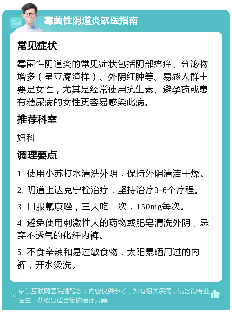 霉菌性阴道炎就医指南 常见症状 霉菌性阴道炎的常见症状包括阴部瘙痒、分泌物增多（呈豆腐渣样）、外阴红肿等。易感人群主要是女性，尤其是经常使用抗生素、避孕药或患有糖尿病的女性更容易感染此病。 推荐科室 妇科 调理要点 1. 使用小苏打水清洗外阴，保持外阴清洁干燥。 2. 阴道上达克宁栓治疗，坚持治疗3-6个疗程。 3. 口服氟康唑，三天吃一次，150mg每次。 4. 避免使用刺激性大的药物或肥皂清洗外阴，忌穿不透气的化纤内裤。 5. 不食辛辣和易过敏食物，太阳暴晒用过的内裤，开水烫洗。