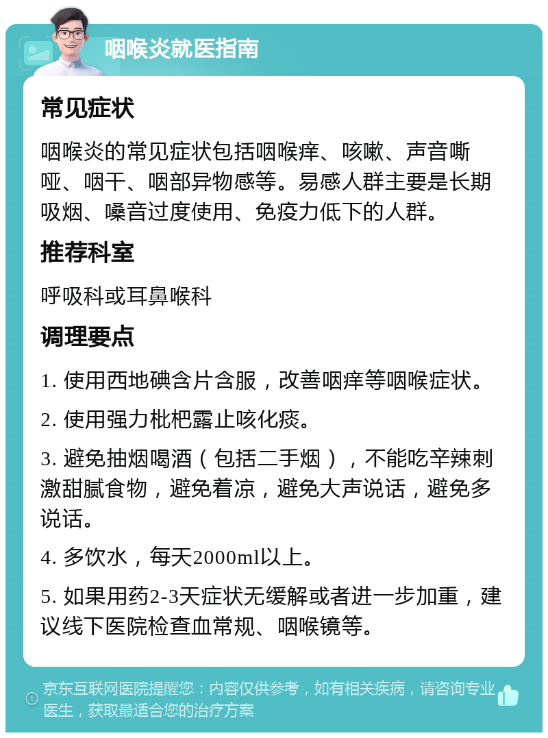 咽喉炎就医指南 常见症状 咽喉炎的常见症状包括咽喉痒、咳嗽、声音嘶哑、咽干、咽部异物感等。易感人群主要是长期吸烟、嗓音过度使用、免疫力低下的人群。 推荐科室 呼吸科或耳鼻喉科 调理要点 1. 使用西地碘含片含服，改善咽痒等咽喉症状。 2. 使用强力枇杷露止咳化痰。 3. 避免抽烟喝酒（包括二手烟），不能吃辛辣刺激甜腻食物，避免着凉，避免大声说话，避免多说话。 4. 多饮水，每天2000ml以上。 5. 如果用药2-3天症状无缓解或者进一步加重，建议线下医院检查血常规、咽喉镜等。