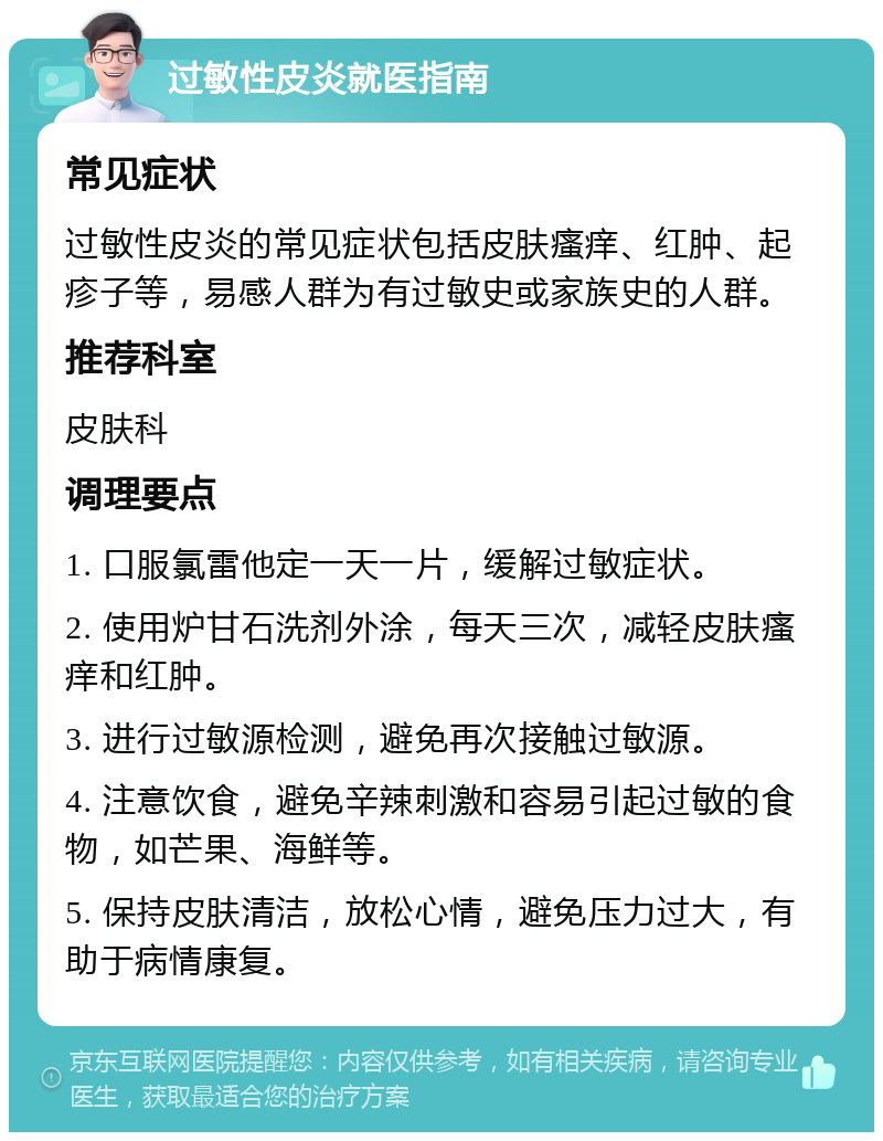 过敏性皮炎就医指南 常见症状 过敏性皮炎的常见症状包括皮肤瘙痒、红肿、起疹子等，易感人群为有过敏史或家族史的人群。 推荐科室 皮肤科 调理要点 1. 口服氯雷他定一天一片，缓解过敏症状。 2. 使用炉甘石洗剂外涂，每天三次，减轻皮肤瘙痒和红肿。 3. 进行过敏源检测，避免再次接触过敏源。 4. 注意饮食，避免辛辣刺激和容易引起过敏的食物，如芒果、海鲜等。 5. 保持皮肤清洁，放松心情，避免压力过大，有助于病情康复。