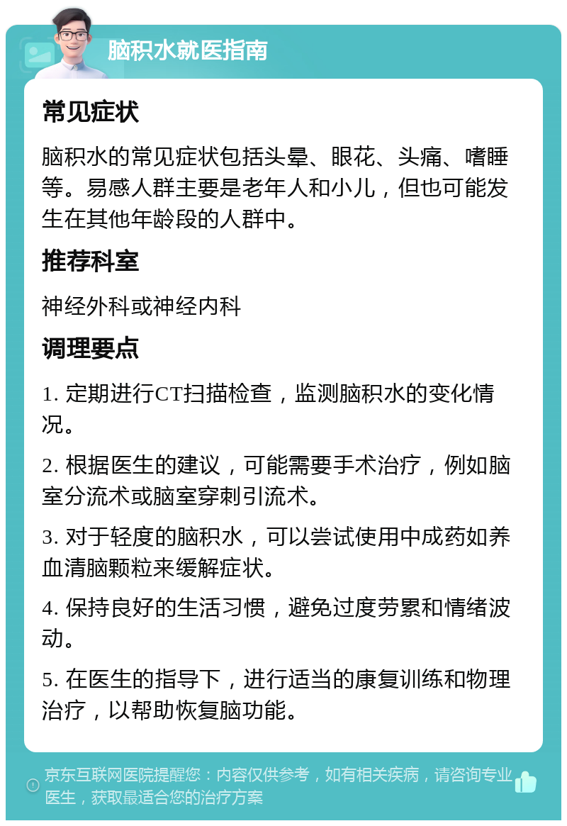 脑积水就医指南 常见症状 脑积水的常见症状包括头晕、眼花、头痛、嗜睡等。易感人群主要是老年人和小儿，但也可能发生在其他年龄段的人群中。 推荐科室 神经外科或神经内科 调理要点 1. 定期进行CT扫描检查，监测脑积水的变化情况。 2. 根据医生的建议，可能需要手术治疗，例如脑室分流术或脑室穿刺引流术。 3. 对于轻度的脑积水，可以尝试使用中成药如养血清脑颗粒来缓解症状。 4. 保持良好的生活习惯，避免过度劳累和情绪波动。 5. 在医生的指导下，进行适当的康复训练和物理治疗，以帮助恢复脑功能。