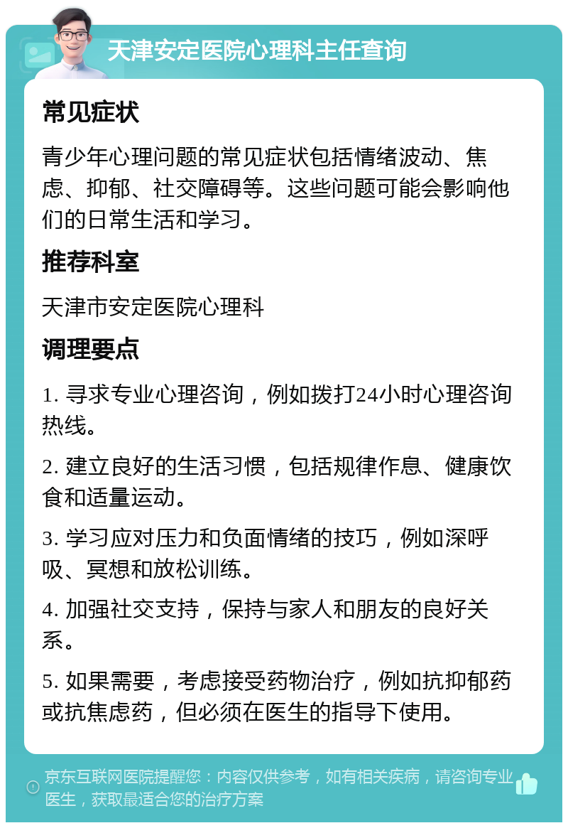 天津安定医院心理科主任查询 常见症状 青少年心理问题的常见症状包括情绪波动、焦虑、抑郁、社交障碍等。这些问题可能会影响他们的日常生活和学习。 推荐科室 天津市安定医院心理科 调理要点 1. 寻求专业心理咨询，例如拨打24小时心理咨询热线。 2. 建立良好的生活习惯，包括规律作息、健康饮食和适量运动。 3. 学习应对压力和负面情绪的技巧，例如深呼吸、冥想和放松训练。 4. 加强社交支持，保持与家人和朋友的良好关系。 5. 如果需要，考虑接受药物治疗，例如抗抑郁药或抗焦虑药，但必须在医生的指导下使用。