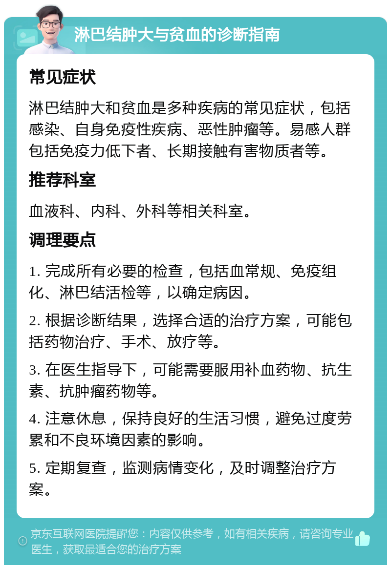 淋巴结肿大与贫血的诊断指南 常见症状 淋巴结肿大和贫血是多种疾病的常见症状，包括感染、自身免疫性疾病、恶性肿瘤等。易感人群包括免疫力低下者、长期接触有害物质者等。 推荐科室 血液科、内科、外科等相关科室。 调理要点 1. 完成所有必要的检查，包括血常规、免疫组化、淋巴结活检等，以确定病因。 2. 根据诊断结果，选择合适的治疗方案，可能包括药物治疗、手术、放疗等。 3. 在医生指导下，可能需要服用补血药物、抗生素、抗肿瘤药物等。 4. 注意休息，保持良好的生活习惯，避免过度劳累和不良环境因素的影响。 5. 定期复查，监测病情变化，及时调整治疗方案。