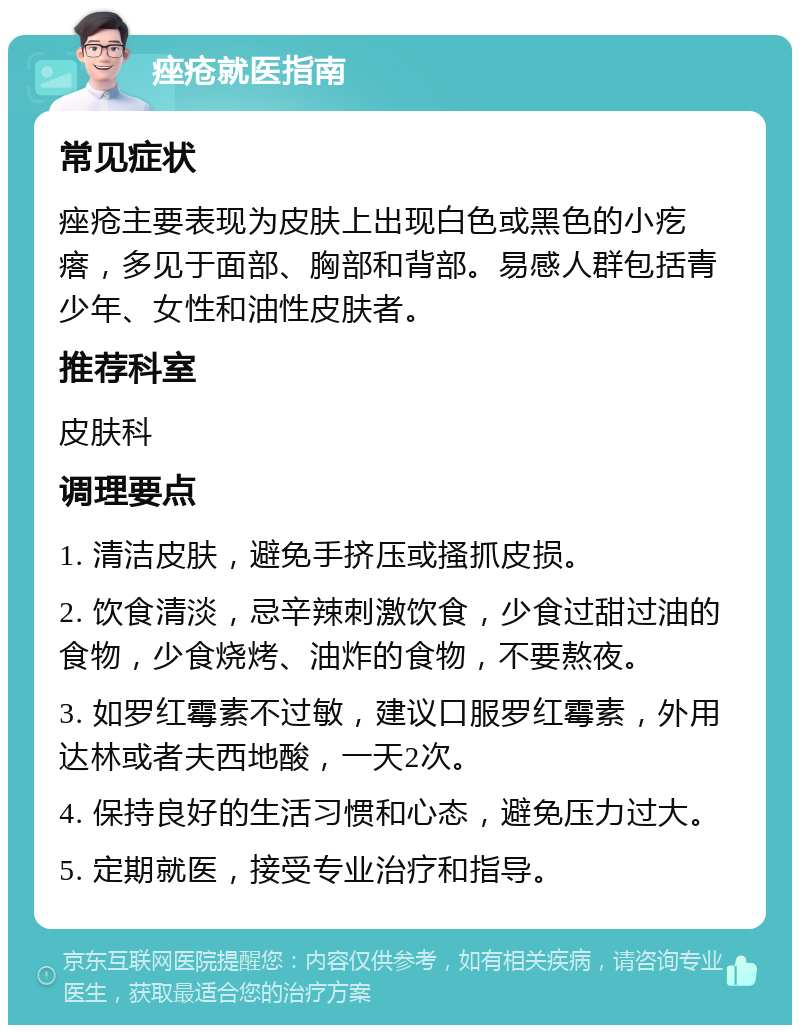 痤疮就医指南 常见症状 痤疮主要表现为皮肤上出现白色或黑色的小疙瘩，多见于面部、胸部和背部。易感人群包括青少年、女性和油性皮肤者。 推荐科室 皮肤科 调理要点 1. 清洁皮肤，避免手挤压或搔抓皮损。 2. 饮食清淡，忌辛辣刺激饮食，少食过甜过油的食物，少食烧烤、油炸的食物，不要熬夜。 3. 如罗红霉素不过敏，建议口服罗红霉素，外用达林或者夫西地酸，一天2次。 4. 保持良好的生活习惯和心态，避免压力过大。 5. 定期就医，接受专业治疗和指导。