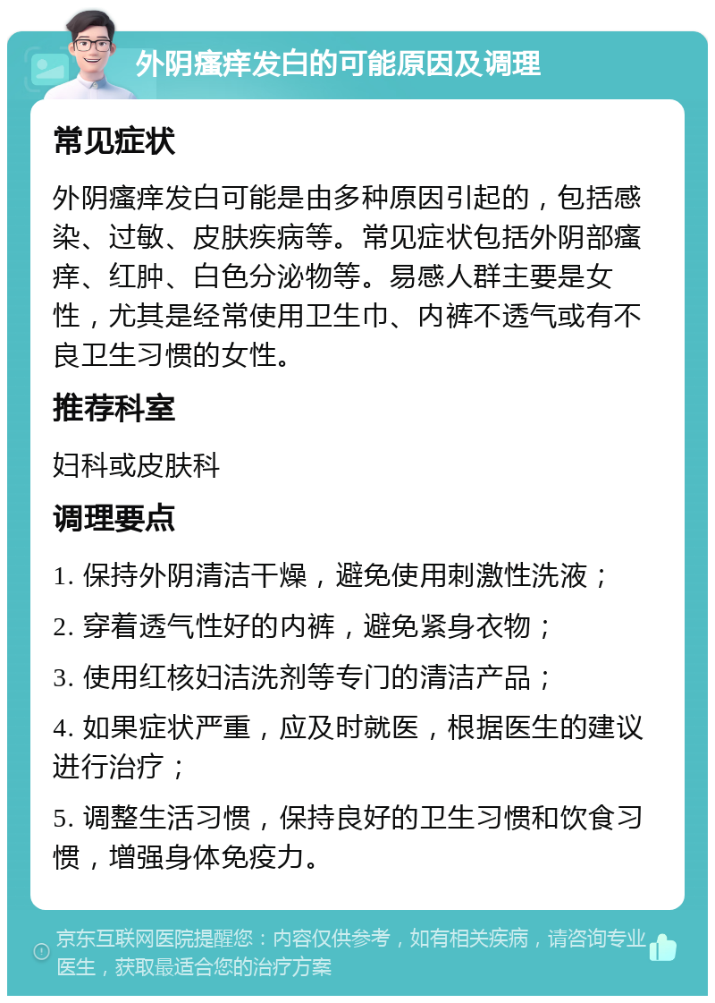 外阴瘙痒发白的可能原因及调理 常见症状 外阴瘙痒发白可能是由多种原因引起的，包括感染、过敏、皮肤疾病等。常见症状包括外阴部瘙痒、红肿、白色分泌物等。易感人群主要是女性，尤其是经常使用卫生巾、内裤不透气或有不良卫生习惯的女性。 推荐科室 妇科或皮肤科 调理要点 1. 保持外阴清洁干燥，避免使用刺激性洗液； 2. 穿着透气性好的内裤，避免紧身衣物； 3. 使用红核妇洁洗剂等专门的清洁产品； 4. 如果症状严重，应及时就医，根据医生的建议进行治疗； 5. 调整生活习惯，保持良好的卫生习惯和饮食习惯，增强身体免疫力。