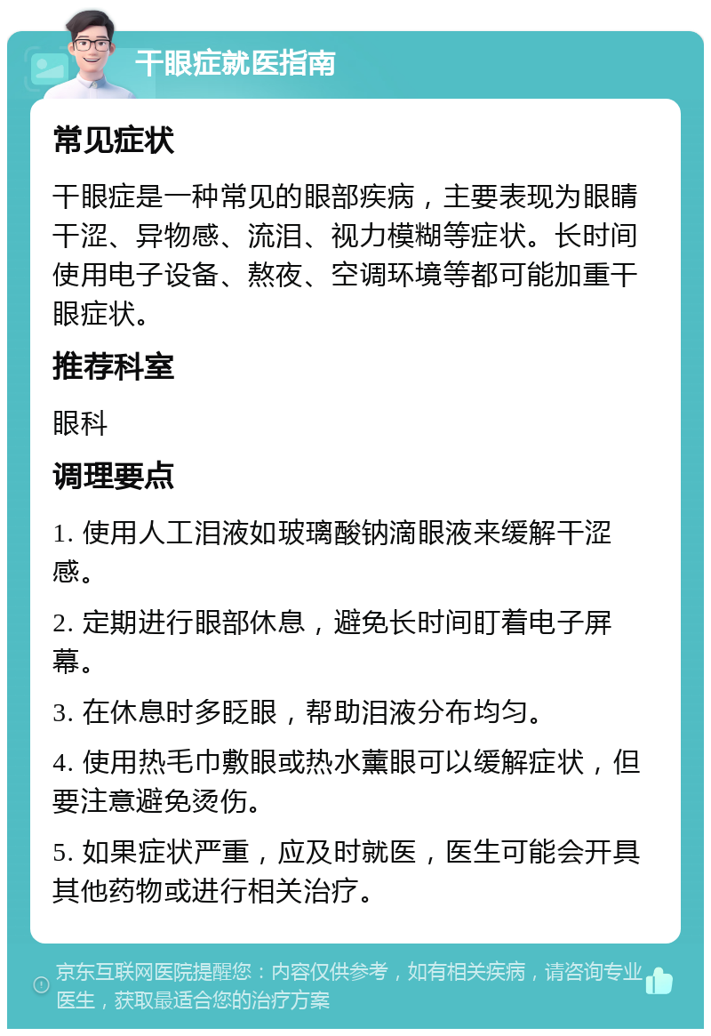 干眼症就医指南 常见症状 干眼症是一种常见的眼部疾病，主要表现为眼睛干涩、异物感、流泪、视力模糊等症状。长时间使用电子设备、熬夜、空调环境等都可能加重干眼症状。 推荐科室 眼科 调理要点 1. 使用人工泪液如玻璃酸钠滴眼液来缓解干涩感。 2. 定期进行眼部休息，避免长时间盯着电子屏幕。 3. 在休息时多眨眼，帮助泪液分布均匀。 4. 使用热毛巾敷眼或热水薰眼可以缓解症状，但要注意避免烫伤。 5. 如果症状严重，应及时就医，医生可能会开具其他药物或进行相关治疗。