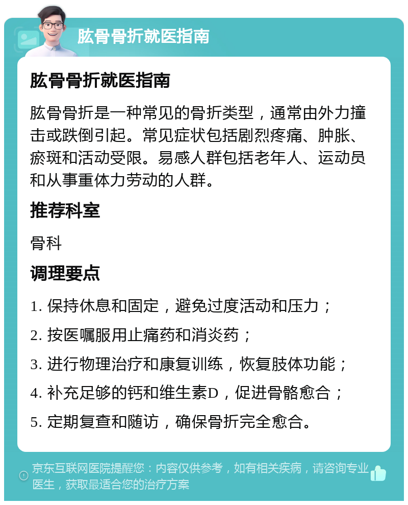 肱骨骨折就医指南 肱骨骨折就医指南 肱骨骨折是一种常见的骨折类型，通常由外力撞击或跌倒引起。常见症状包括剧烈疼痛、肿胀、瘀斑和活动受限。易感人群包括老年人、运动员和从事重体力劳动的人群。 推荐科室 骨科 调理要点 1. 保持休息和固定，避免过度活动和压力； 2. 按医嘱服用止痛药和消炎药； 3. 进行物理治疗和康复训练，恢复肢体功能； 4. 补充足够的钙和维生素D，促进骨骼愈合； 5. 定期复查和随访，确保骨折完全愈合。