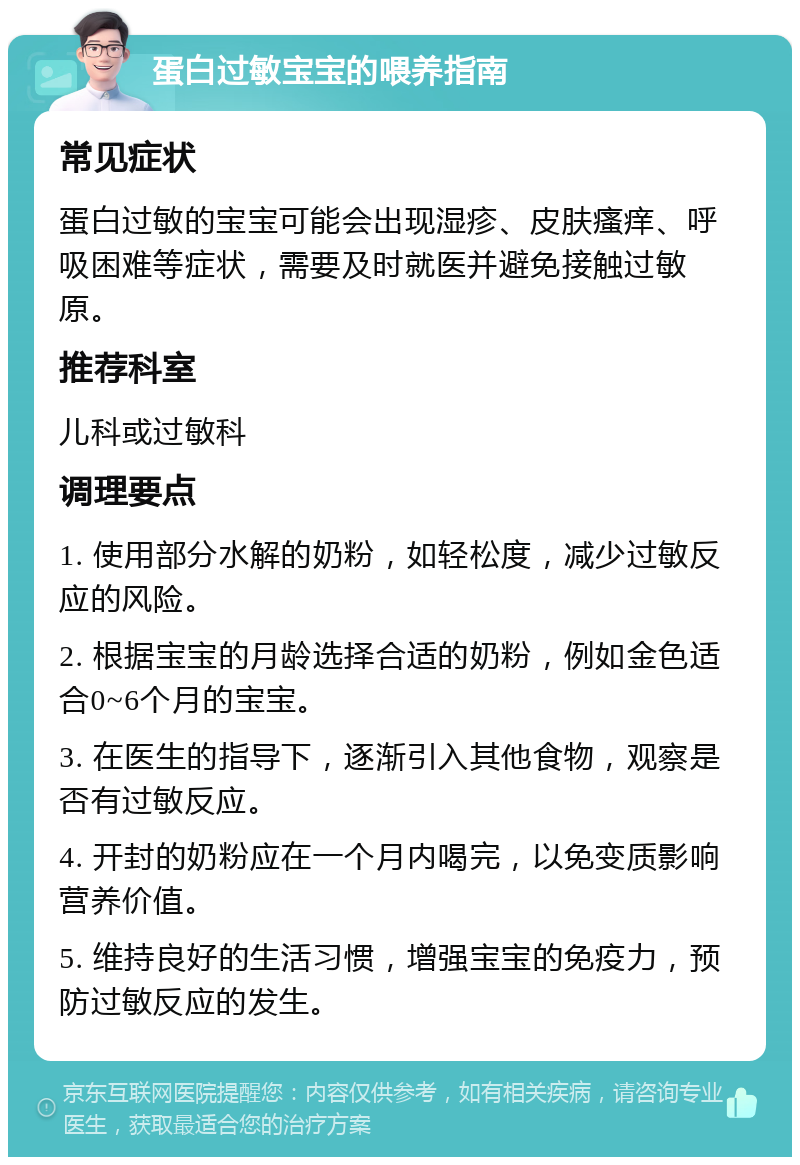 蛋白过敏宝宝的喂养指南 常见症状 蛋白过敏的宝宝可能会出现湿疹、皮肤瘙痒、呼吸困难等症状，需要及时就医并避免接触过敏原。 推荐科室 儿科或过敏科 调理要点 1. 使用部分水解的奶粉，如轻松度，减少过敏反应的风险。 2. 根据宝宝的月龄选择合适的奶粉，例如金色适合0~6个月的宝宝。 3. 在医生的指导下，逐渐引入其他食物，观察是否有过敏反应。 4. 开封的奶粉应在一个月内喝完，以免变质影响营养价值。 5. 维持良好的生活习惯，增强宝宝的免疫力，预防过敏反应的发生。