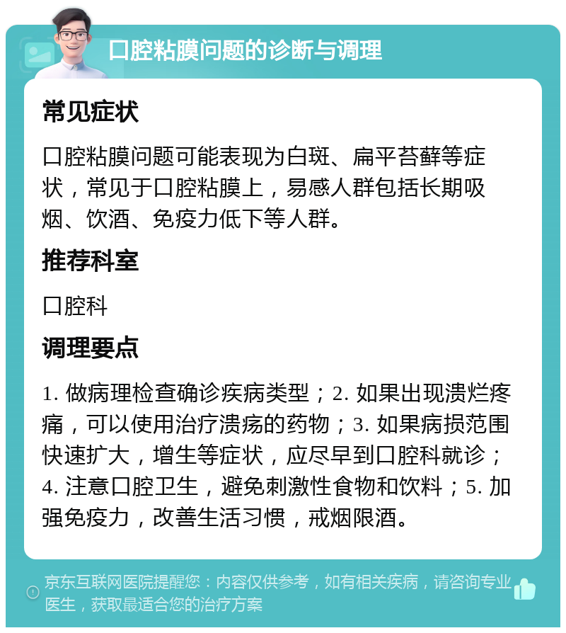 口腔粘膜问题的诊断与调理 常见症状 口腔粘膜问题可能表现为白斑、扁平苔藓等症状，常见于口腔粘膜上，易感人群包括长期吸烟、饮酒、免疫力低下等人群。 推荐科室 口腔科 调理要点 1. 做病理检查确诊疾病类型；2. 如果出现溃烂疼痛，可以使用治疗溃疡的药物；3. 如果病损范围快速扩大，增生等症状，应尽早到口腔科就诊；4. 注意口腔卫生，避免刺激性食物和饮料；5. 加强免疫力，改善生活习惯，戒烟限酒。