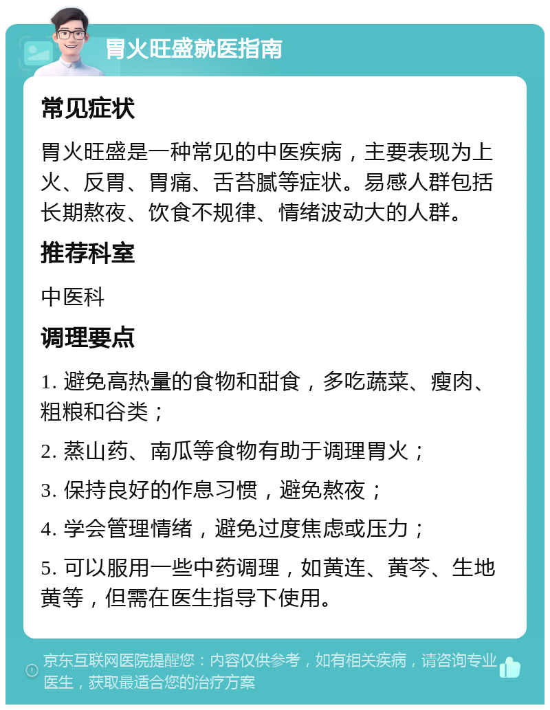 胃火旺盛就医指南 常见症状 胃火旺盛是一种常见的中医疾病，主要表现为上火、反胃、胃痛、舌苔腻等症状。易感人群包括长期熬夜、饮食不规律、情绪波动大的人群。 推荐科室 中医科 调理要点 1. 避免高热量的食物和甜食，多吃蔬菜、瘦肉、粗粮和谷类； 2. 蒸山药、南瓜等食物有助于调理胃火； 3. 保持良好的作息习惯，避免熬夜； 4. 学会管理情绪，避免过度焦虑或压力； 5. 可以服用一些中药调理，如黄连、黄芩、生地黄等，但需在医生指导下使用。