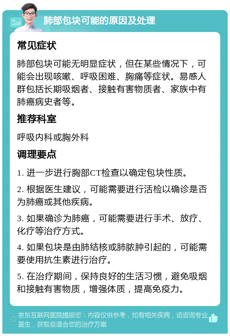 肺部包块可能的原因及处理 常见症状 肺部包块可能无明显症状，但在某些情况下，可能会出现咳嗽、呼吸困难、胸痛等症状。易感人群包括长期吸烟者、接触有害物质者、家族中有肺癌病史者等。 推荐科室 呼吸内科或胸外科 调理要点 1. 进一步进行胸部CT检查以确定包块性质。 2. 根据医生建议，可能需要进行活检以确诊是否为肺癌或其他疾病。 3. 如果确诊为肺癌，可能需要进行手术、放疗、化疗等治疗方式。 4. 如果包块是由肺结核或肺脓肿引起的，可能需要使用抗生素进行治疗。 5. 在治疗期间，保持良好的生活习惯，避免吸烟和接触有害物质，增强体质，提高免疫力。