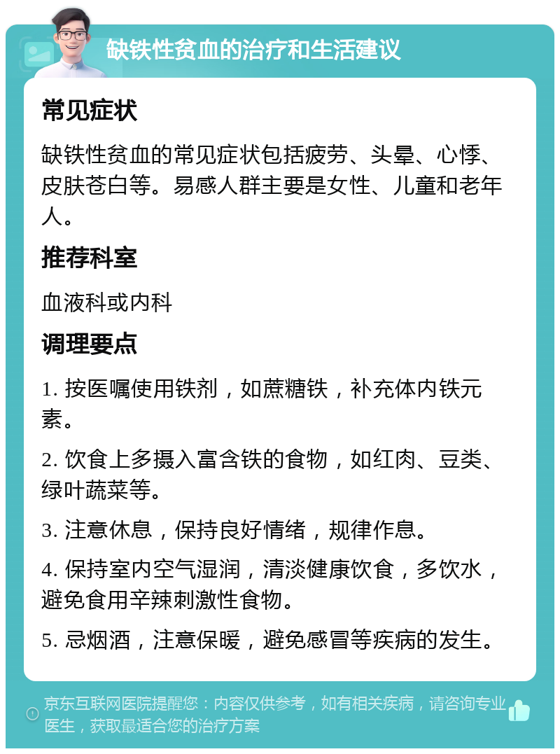 缺铁性贫血的治疗和生活建议 常见症状 缺铁性贫血的常见症状包括疲劳、头晕、心悸、皮肤苍白等。易感人群主要是女性、儿童和老年人。 推荐科室 血液科或内科 调理要点 1. 按医嘱使用铁剂，如蔗糖铁，补充体内铁元素。 2. 饮食上多摄入富含铁的食物，如红肉、豆类、绿叶蔬菜等。 3. 注意休息，保持良好情绪，规律作息。 4. 保持室内空气湿润，清淡健康饮食，多饮水，避免食用辛辣刺激性食物。 5. 忌烟酒，注意保暖，避免感冒等疾病的发生。