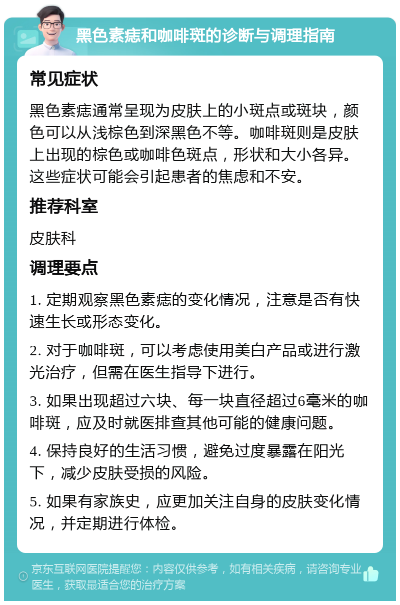 黑色素痣和咖啡斑的诊断与调理指南 常见症状 黑色素痣通常呈现为皮肤上的小斑点或斑块，颜色可以从浅棕色到深黑色不等。咖啡斑则是皮肤上出现的棕色或咖啡色斑点，形状和大小各异。这些症状可能会引起患者的焦虑和不安。 推荐科室 皮肤科 调理要点 1. 定期观察黑色素痣的变化情况，注意是否有快速生长或形态变化。 2. 对于咖啡斑，可以考虑使用美白产品或进行激光治疗，但需在医生指导下进行。 3. 如果出现超过六块、每一块直径超过6毫米的咖啡斑，应及时就医排查其他可能的健康问题。 4. 保持良好的生活习惯，避免过度暴露在阳光下，减少皮肤受损的风险。 5. 如果有家族史，应更加关注自身的皮肤变化情况，并定期进行体检。