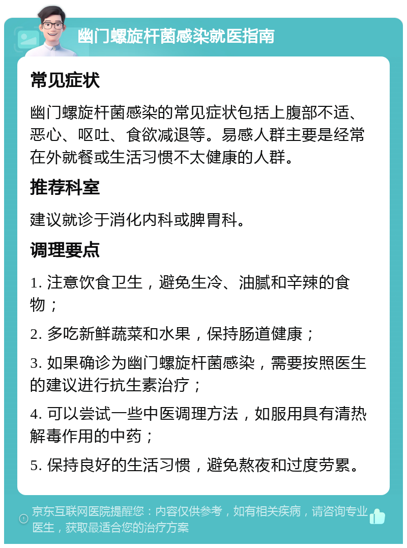 幽门螺旋杆菌感染就医指南 常见症状 幽门螺旋杆菌感染的常见症状包括上腹部不适、恶心、呕吐、食欲减退等。易感人群主要是经常在外就餐或生活习惯不太健康的人群。 推荐科室 建议就诊于消化内科或脾胃科。 调理要点 1. 注意饮食卫生，避免生冷、油腻和辛辣的食物； 2. 多吃新鲜蔬菜和水果，保持肠道健康； 3. 如果确诊为幽门螺旋杆菌感染，需要按照医生的建议进行抗生素治疗； 4. 可以尝试一些中医调理方法，如服用具有清热解毒作用的中药； 5. 保持良好的生活习惯，避免熬夜和过度劳累。