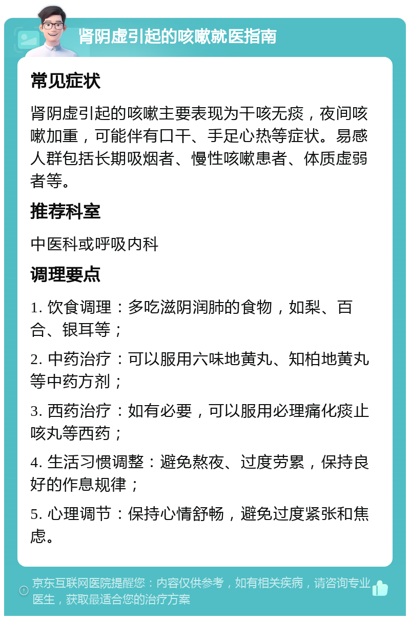 肾阴虚引起的咳嗽就医指南 常见症状 肾阴虚引起的咳嗽主要表现为干咳无痰，夜间咳嗽加重，可能伴有口干、手足心热等症状。易感人群包括长期吸烟者、慢性咳嗽患者、体质虚弱者等。 推荐科室 中医科或呼吸内科 调理要点 1. 饮食调理：多吃滋阴润肺的食物，如梨、百合、银耳等； 2. 中药治疗：可以服用六味地黄丸、知柏地黄丸等中药方剂； 3. 西药治疗：如有必要，可以服用必理痛化痰止咳丸等西药； 4. 生活习惯调整：避免熬夜、过度劳累，保持良好的作息规律； 5. 心理调节：保持心情舒畅，避免过度紧张和焦虑。