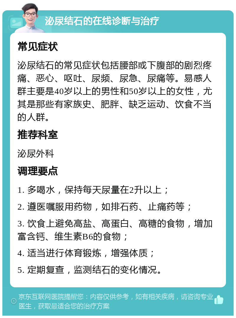 泌尿结石的在线诊断与治疗 常见症状 泌尿结石的常见症状包括腰部或下腹部的剧烈疼痛、恶心、呕吐、尿频、尿急、尿痛等。易感人群主要是40岁以上的男性和50岁以上的女性，尤其是那些有家族史、肥胖、缺乏运动、饮食不当的人群。 推荐科室 泌尿外科 调理要点 1. 多喝水，保持每天尿量在2升以上； 2. 遵医嘱服用药物，如排石药、止痛药等； 3. 饮食上避免高盐、高蛋白、高糖的食物，增加富含钙、维生素B6的食物； 4. 适当进行体育锻炼，增强体质； 5. 定期复查，监测结石的变化情况。