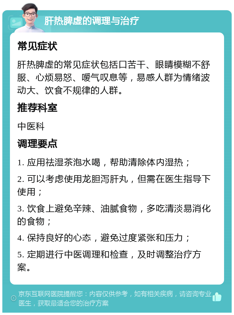 肝热脾虚的调理与治疗 常见症状 肝热脾虚的常见症状包括口苦干、眼睛模糊不舒服、心烦易怒、嗳气叹息等，易感人群为情绪波动大、饮食不规律的人群。 推荐科室 中医科 调理要点 1. 应用祛湿茶泡水喝，帮助清除体内湿热； 2. 可以考虑使用龙胆泻肝丸，但需在医生指导下使用； 3. 饮食上避免辛辣、油腻食物，多吃清淡易消化的食物； 4. 保持良好的心态，避免过度紧张和压力； 5. 定期进行中医调理和检查，及时调整治疗方案。