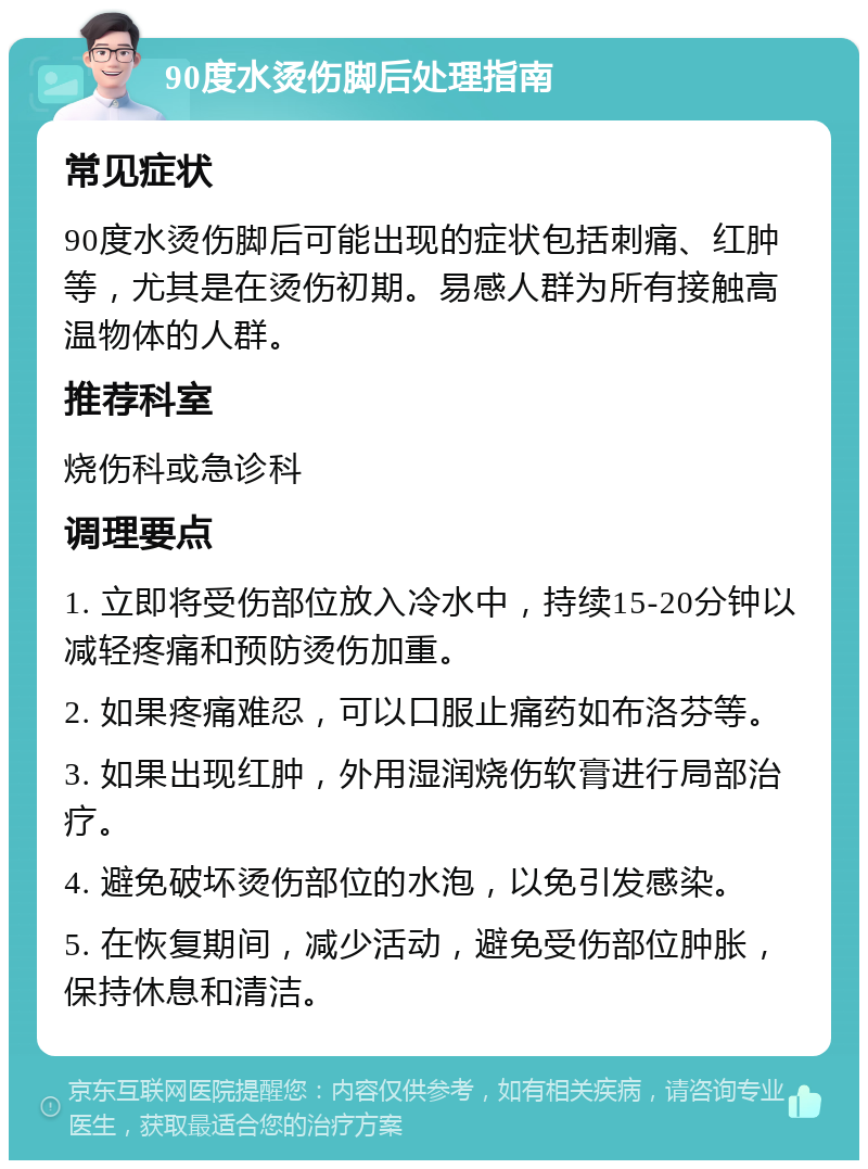 90度水烫伤脚后处理指南 常见症状 90度水烫伤脚后可能出现的症状包括刺痛、红肿等，尤其是在烫伤初期。易感人群为所有接触高温物体的人群。 推荐科室 烧伤科或急诊科 调理要点 1. 立即将受伤部位放入冷水中，持续15-20分钟以减轻疼痛和预防烫伤加重。 2. 如果疼痛难忍，可以口服止痛药如布洛芬等。 3. 如果出现红肿，外用湿润烧伤软膏进行局部治疗。 4. 避免破坏烫伤部位的水泡，以免引发感染。 5. 在恢复期间，减少活动，避免受伤部位肿胀，保持休息和清洁。