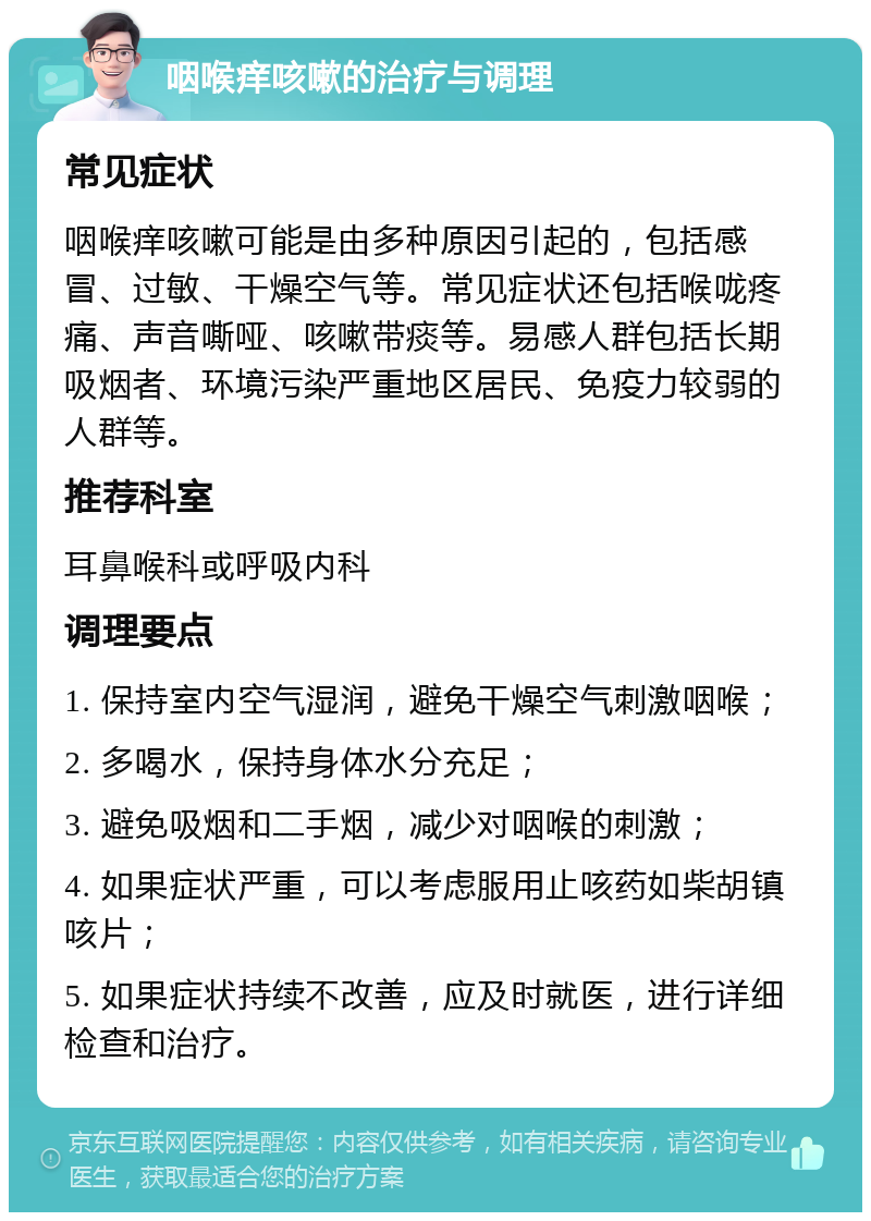 咽喉痒咳嗽的治疗与调理 常见症状 咽喉痒咳嗽可能是由多种原因引起的，包括感冒、过敏、干燥空气等。常见症状还包括喉咙疼痛、声音嘶哑、咳嗽带痰等。易感人群包括长期吸烟者、环境污染严重地区居民、免疫力较弱的人群等。 推荐科室 耳鼻喉科或呼吸内科 调理要点 1. 保持室内空气湿润，避免干燥空气刺激咽喉； 2. 多喝水，保持身体水分充足； 3. 避免吸烟和二手烟，减少对咽喉的刺激； 4. 如果症状严重，可以考虑服用止咳药如柴胡镇咳片； 5. 如果症状持续不改善，应及时就医，进行详细检查和治疗。