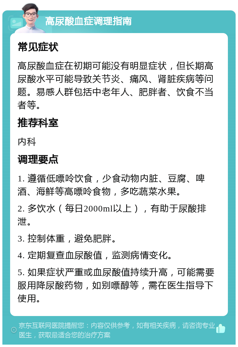 高尿酸血症调理指南 常见症状 高尿酸血症在初期可能没有明显症状，但长期高尿酸水平可能导致关节炎、痛风、肾脏疾病等问题。易感人群包括中老年人、肥胖者、饮食不当者等。 推荐科室 内科 调理要点 1. 遵循低嘌呤饮食，少食动物内脏、豆腐、啤酒、海鲜等高嘌呤食物，多吃蔬菜水果。 2. 多饮水（每日2000ml以上），有助于尿酸排泄。 3. 控制体重，避免肥胖。 4. 定期复查血尿酸值，监测病情变化。 5. 如果症状严重或血尿酸值持续升高，可能需要服用降尿酸药物，如别嘌醇等，需在医生指导下使用。