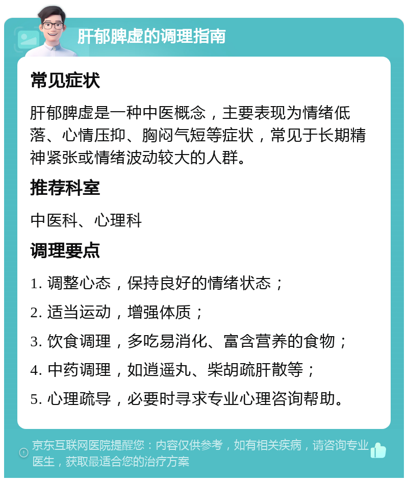 肝郁脾虚的调理指南 常见症状 肝郁脾虚是一种中医概念，主要表现为情绪低落、心情压抑、胸闷气短等症状，常见于长期精神紧张或情绪波动较大的人群。 推荐科室 中医科、心理科 调理要点 1. 调整心态，保持良好的情绪状态； 2. 适当运动，增强体质； 3. 饮食调理，多吃易消化、富含营养的食物； 4. 中药调理，如逍遥丸、柴胡疏肝散等； 5. 心理疏导，必要时寻求专业心理咨询帮助。