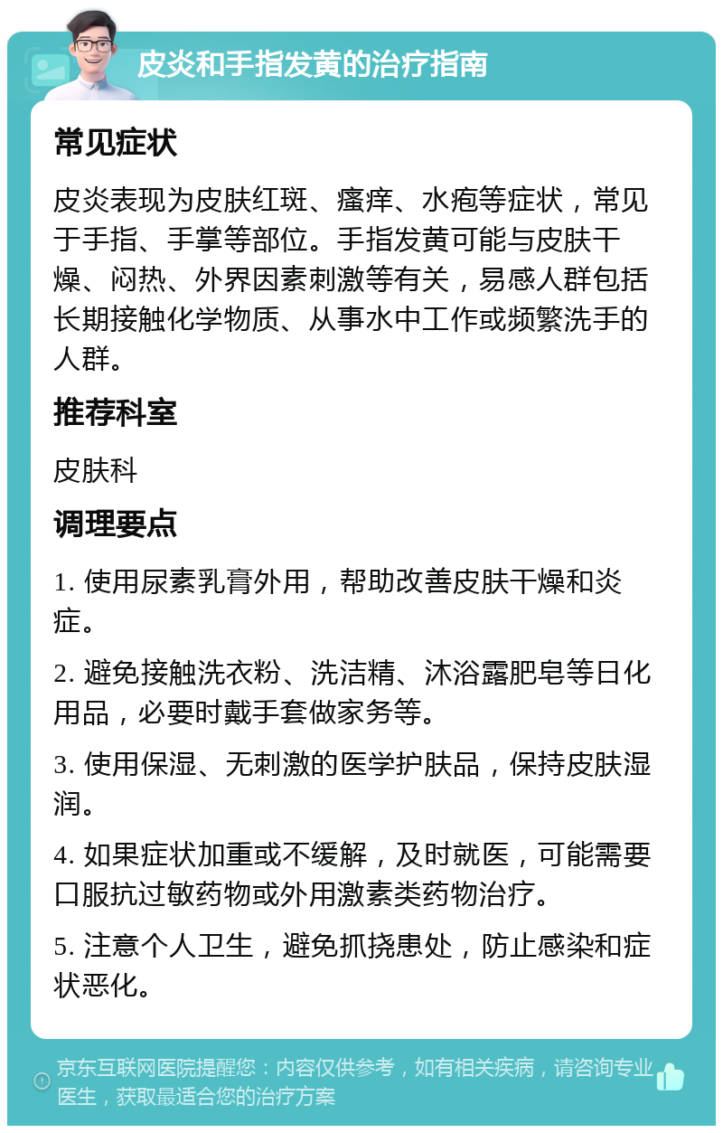 皮炎和手指发黄的治疗指南 常见症状 皮炎表现为皮肤红斑、瘙痒、水疱等症状，常见于手指、手掌等部位。手指发黄可能与皮肤干燥、闷热、外界因素刺激等有关，易感人群包括长期接触化学物质、从事水中工作或频繁洗手的人群。 推荐科室 皮肤科 调理要点 1. 使用尿素乳膏外用，帮助改善皮肤干燥和炎症。 2. 避免接触洗衣粉、洗洁精、沐浴露肥皂等日化用品，必要时戴手套做家务等。 3. 使用保湿、无刺激的医学护肤品，保持皮肤湿润。 4. 如果症状加重或不缓解，及时就医，可能需要口服抗过敏药物或外用激素类药物治疗。 5. 注意个人卫生，避免抓挠患处，防止感染和症状恶化。