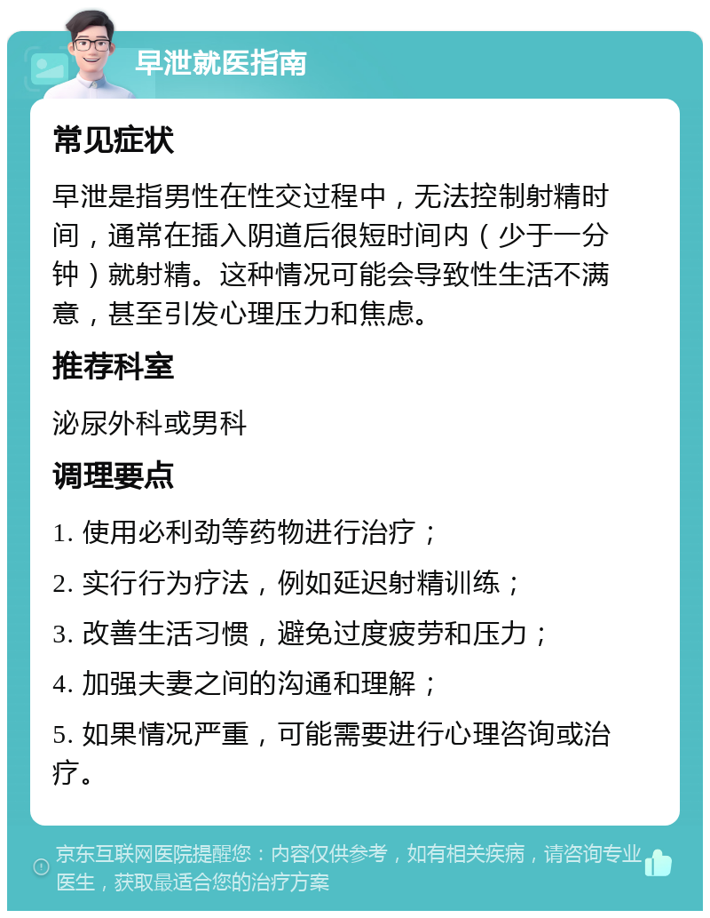 早泄就医指南 常见症状 早泄是指男性在性交过程中，无法控制射精时间，通常在插入阴道后很短时间内（少于一分钟）就射精。这种情况可能会导致性生活不满意，甚至引发心理压力和焦虑。 推荐科室 泌尿外科或男科 调理要点 1. 使用必利劲等药物进行治疗； 2. 实行行为疗法，例如延迟射精训练； 3. 改善生活习惯，避免过度疲劳和压力； 4. 加强夫妻之间的沟通和理解； 5. 如果情况严重，可能需要进行心理咨询或治疗。