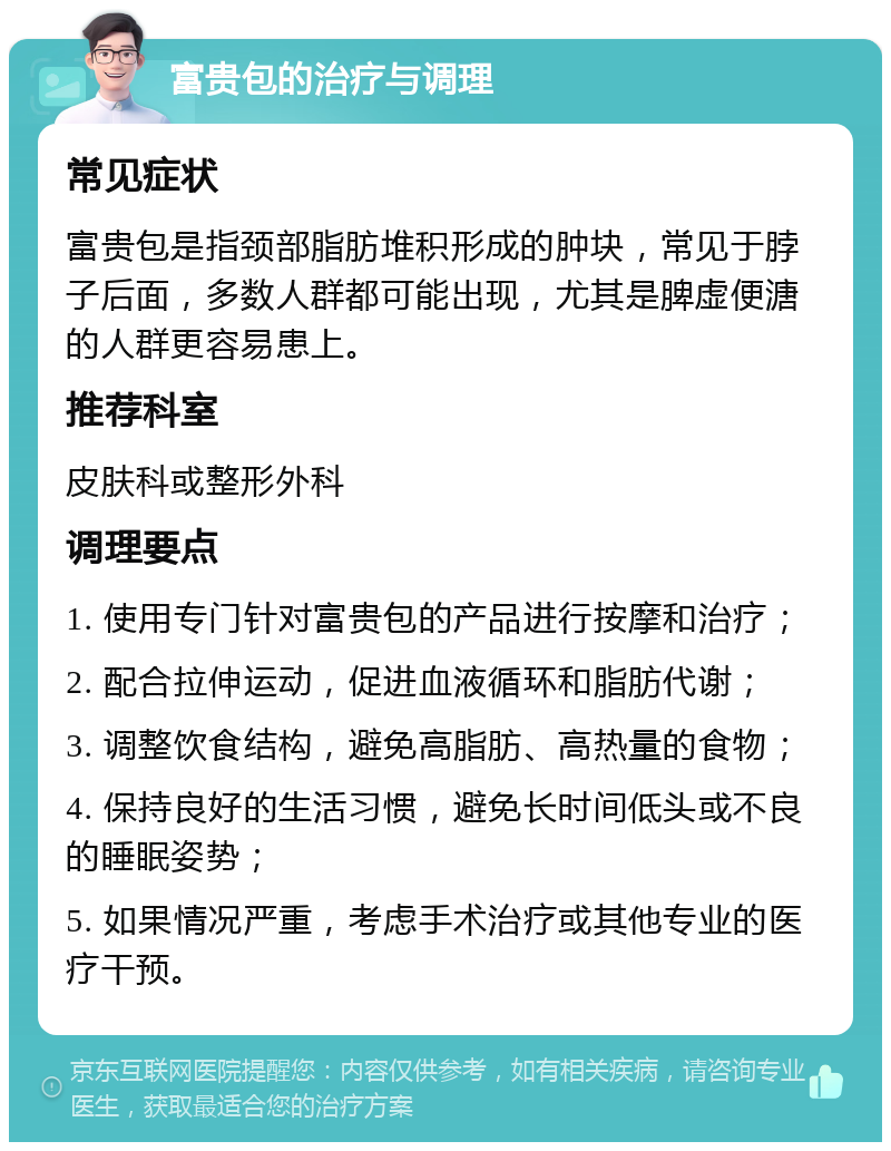 富贵包的治疗与调理 常见症状 富贵包是指颈部脂肪堆积形成的肿块，常见于脖子后面，多数人群都可能出现，尤其是脾虚便溏的人群更容易患上。 推荐科室 皮肤科或整形外科 调理要点 1. 使用专门针对富贵包的产品进行按摩和治疗； 2. 配合拉伸运动，促进血液循环和脂肪代谢； 3. 调整饮食结构，避免高脂肪、高热量的食物； 4. 保持良好的生活习惯，避免长时间低头或不良的睡眠姿势； 5. 如果情况严重，考虑手术治疗或其他专业的医疗干预。