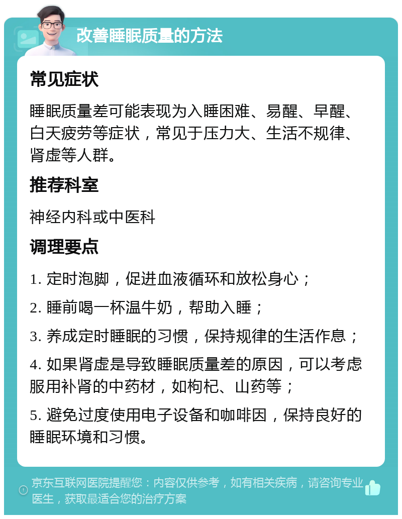 改善睡眠质量的方法 常见症状 睡眠质量差可能表现为入睡困难、易醒、早醒、白天疲劳等症状，常见于压力大、生活不规律、肾虚等人群。 推荐科室 神经内科或中医科 调理要点 1. 定时泡脚，促进血液循环和放松身心； 2. 睡前喝一杯温牛奶，帮助入睡； 3. 养成定时睡眠的习惯，保持规律的生活作息； 4. 如果肾虚是导致睡眠质量差的原因，可以考虑服用补肾的中药材，如枸杞、山药等； 5. 避免过度使用电子设备和咖啡因，保持良好的睡眠环境和习惯。