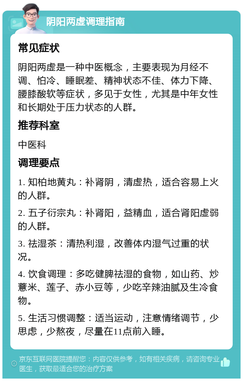 阴阳两虚调理指南 常见症状 阴阳两虚是一种中医概念，主要表现为月经不调、怕冷、睡眠差、精神状态不佳、体力下降、腰膝酸软等症状，多见于女性，尤其是中年女性和长期处于压力状态的人群。 推荐科室 中医科 调理要点 1. 知柏地黄丸：补肾阴，清虚热，适合容易上火的人群。 2. 五子衍宗丸：补肾阳，益精血，适合肾阳虚弱的人群。 3. 祛湿茶：清热利湿，改善体内湿气过重的状况。 4. 饮食调理：多吃健脾祛湿的食物，如山药、炒薏米、莲子、赤小豆等，少吃辛辣油腻及生冷食物。 5. 生活习惯调整：适当运动，注意情绪调节，少思虑，少熬夜，尽量在11点前入睡。