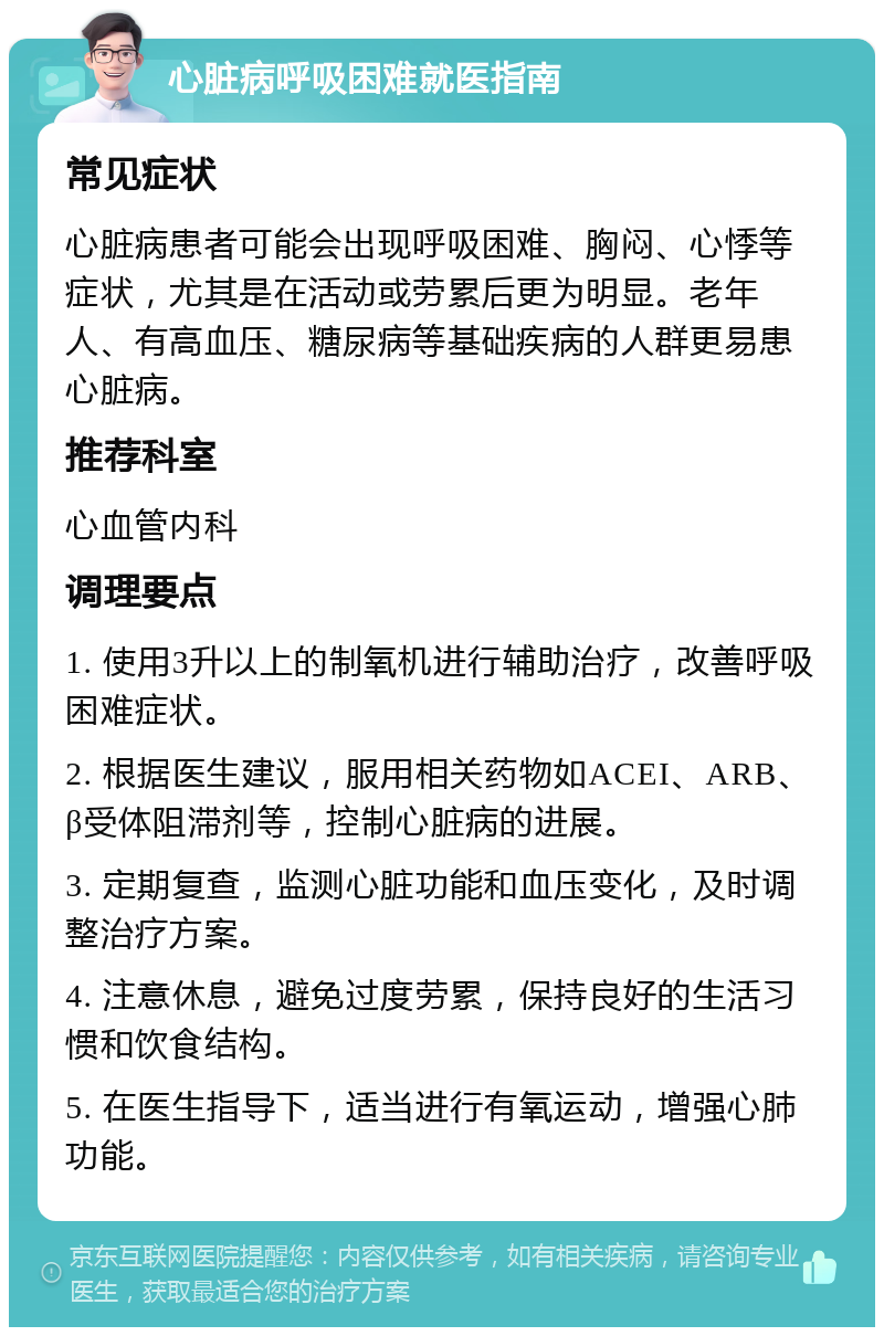 心脏病呼吸困难就医指南 常见症状 心脏病患者可能会出现呼吸困难、胸闷、心悸等症状，尤其是在活动或劳累后更为明显。老年人、有高血压、糖尿病等基础疾病的人群更易患心脏病。 推荐科室 心血管内科 调理要点 1. 使用3升以上的制氧机进行辅助治疗，改善呼吸困难症状。 2. 根据医生建议，服用相关药物如ACEI、ARB、β受体阻滞剂等，控制心脏病的进展。 3. 定期复查，监测心脏功能和血压变化，及时调整治疗方案。 4. 注意休息，避免过度劳累，保持良好的生活习惯和饮食结构。 5. 在医生指导下，适当进行有氧运动，增强心肺功能。