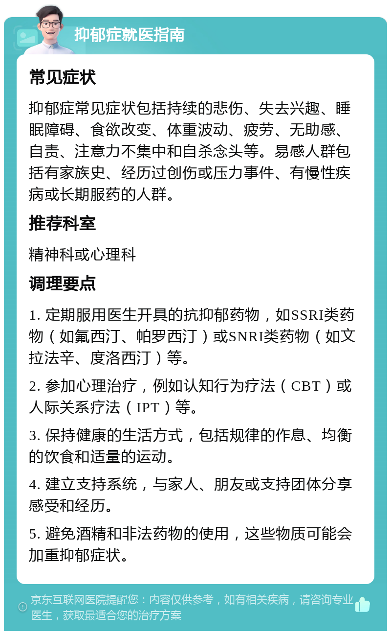 抑郁症就医指南 常见症状 抑郁症常见症状包括持续的悲伤、失去兴趣、睡眠障碍、食欲改变、体重波动、疲劳、无助感、自责、注意力不集中和自杀念头等。易感人群包括有家族史、经历过创伤或压力事件、有慢性疾病或长期服药的人群。 推荐科室 精神科或心理科 调理要点 1. 定期服用医生开具的抗抑郁药物，如SSRI类药物（如氟西汀、帕罗西汀）或SNRI类药物（如文拉法辛、度洛西汀）等。 2. 参加心理治疗，例如认知行为疗法（CBT）或人际关系疗法（IPT）等。 3. 保持健康的生活方式，包括规律的作息、均衡的饮食和适量的运动。 4. 建立支持系统，与家人、朋友或支持团体分享感受和经历。 5. 避免酒精和非法药物的使用，这些物质可能会加重抑郁症状。