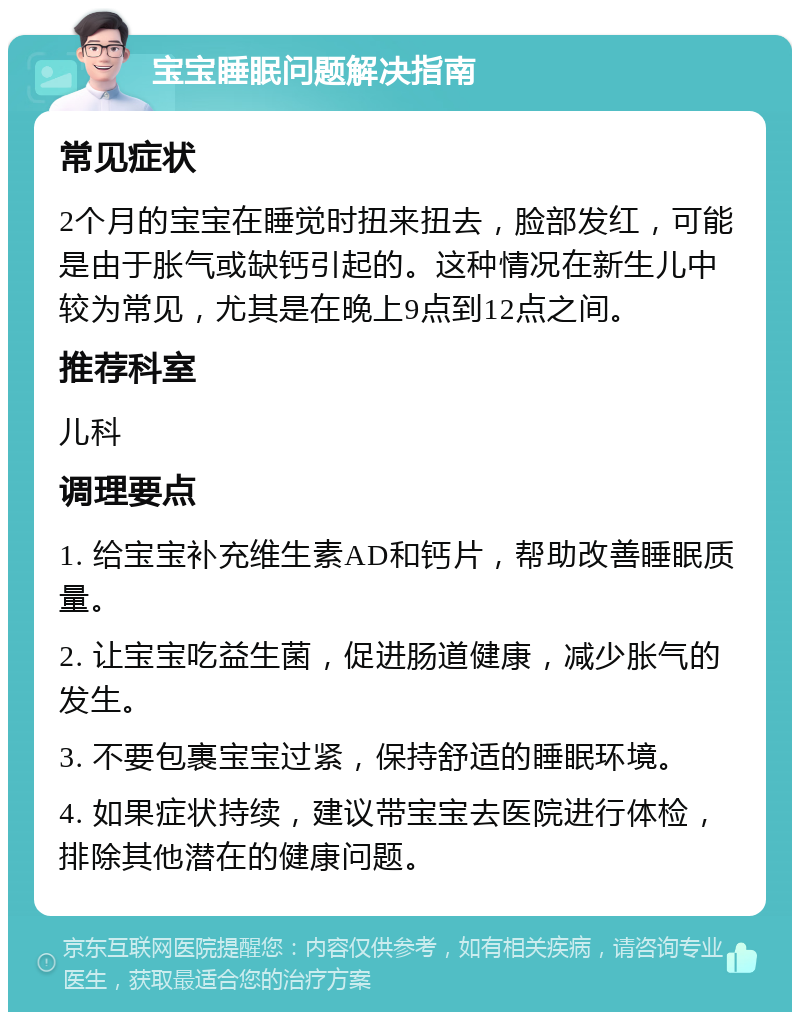 宝宝睡眠问题解决指南 常见症状 2个月的宝宝在睡觉时扭来扭去，脸部发红，可能是由于胀气或缺钙引起的。这种情况在新生儿中较为常见，尤其是在晚上9点到12点之间。 推荐科室 儿科 调理要点 1. 给宝宝补充维生素AD和钙片，帮助改善睡眠质量。 2. 让宝宝吃益生菌，促进肠道健康，减少胀气的发生。 3. 不要包裹宝宝过紧，保持舒适的睡眠环境。 4. 如果症状持续，建议带宝宝去医院进行体检，排除其他潜在的健康问题。