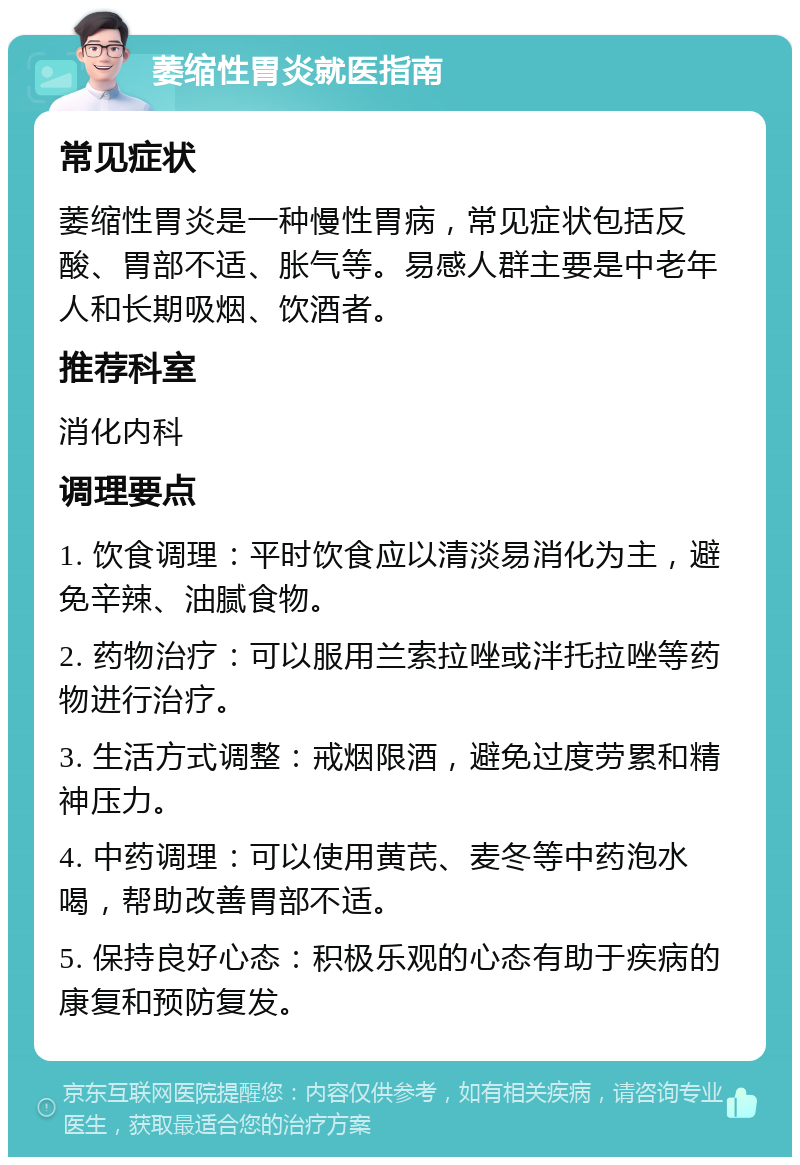 萎缩性胃炎就医指南 常见症状 萎缩性胃炎是一种慢性胃病，常见症状包括反酸、胃部不适、胀气等。易感人群主要是中老年人和长期吸烟、饮酒者。 推荐科室 消化内科 调理要点 1. 饮食调理：平时饮食应以清淡易消化为主，避免辛辣、油腻食物。 2. 药物治疗：可以服用兰索拉唑或泮托拉唑等药物进行治疗。 3. 生活方式调整：戒烟限酒，避免过度劳累和精神压力。 4. 中药调理：可以使用黄芪、麦冬等中药泡水喝，帮助改善胃部不适。 5. 保持良好心态：积极乐观的心态有助于疾病的康复和预防复发。