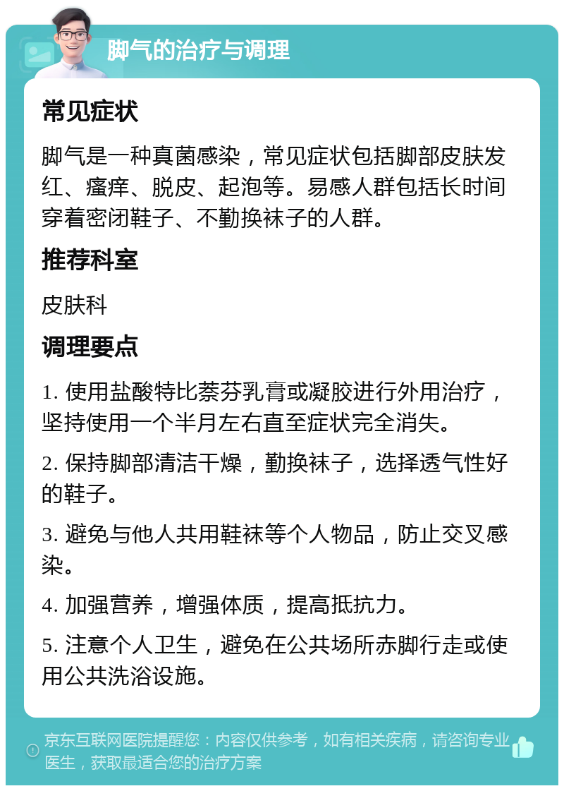 脚气的治疗与调理 常见症状 脚气是一种真菌感染，常见症状包括脚部皮肤发红、瘙痒、脱皮、起泡等。易感人群包括长时间穿着密闭鞋子、不勤换袜子的人群。 推荐科室 皮肤科 调理要点 1. 使用盐酸特比萘芬乳膏或凝胶进行外用治疗，坚持使用一个半月左右直至症状完全消失。 2. 保持脚部清洁干燥，勤换袜子，选择透气性好的鞋子。 3. 避免与他人共用鞋袜等个人物品，防止交叉感染。 4. 加强营养，增强体质，提高抵抗力。 5. 注意个人卫生，避免在公共场所赤脚行走或使用公共洗浴设施。