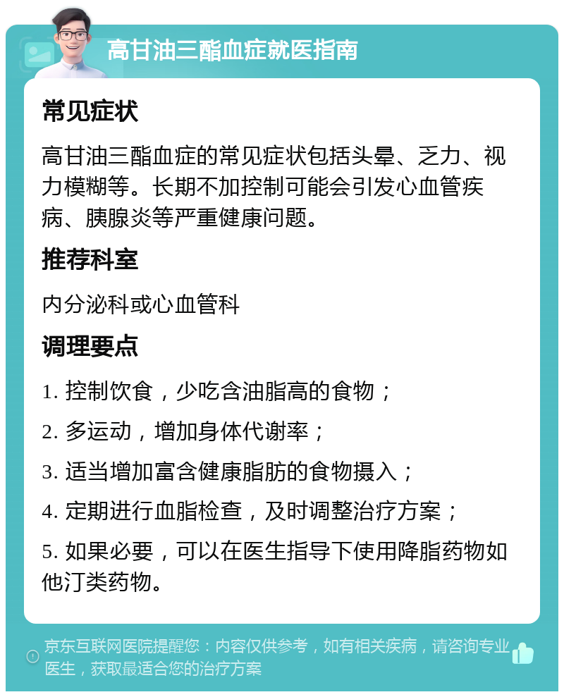 高甘油三酯血症就医指南 常见症状 高甘油三酯血症的常见症状包括头晕、乏力、视力模糊等。长期不加控制可能会引发心血管疾病、胰腺炎等严重健康问题。 推荐科室 内分泌科或心血管科 调理要点 1. 控制饮食，少吃含油脂高的食物； 2. 多运动，增加身体代谢率； 3. 适当增加富含健康脂肪的食物摄入； 4. 定期进行血脂检查，及时调整治疗方案； 5. 如果必要，可以在医生指导下使用降脂药物如他汀类药物。