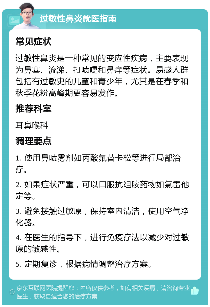 过敏性鼻炎就医指南 常见症状 过敏性鼻炎是一种常见的变应性疾病，主要表现为鼻塞、流涕、打喷嚏和鼻痒等症状。易感人群包括有过敏史的儿童和青少年，尤其是在春季和秋季花粉高峰期更容易发作。 推荐科室 耳鼻喉科 调理要点 1. 使用鼻喷雾剂如丙酸氟替卡松等进行局部治疗。 2. 如果症状严重，可以口服抗组胺药物如氯雷他定等。 3. 避免接触过敏原，保持室内清洁，使用空气净化器。 4. 在医生的指导下，进行免疫疗法以减少对过敏原的敏感性。 5. 定期复诊，根据病情调整治疗方案。