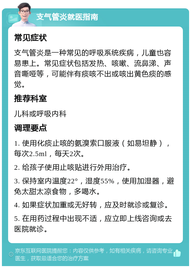 支气管炎就医指南 常见症状 支气管炎是一种常见的呼吸系统疾病，儿童也容易患上。常见症状包括发热、咳嗽、流鼻涕、声音嘶哑等，可能伴有痰咳不出或咳出黄色痰的感觉。 推荐科室 儿科或呼吸内科 调理要点 1. 使用化痰止咳的氨溴索口服液（如易坦静），每次2.5ml，每天2次。 2. 给孩子使用止咳贴进行外用治疗。 3. 保持室内温度22°，湿度55%，使用加湿器，避免太甜太凉食物，多喝水。 4. 如果症状加重或无好转，应及时就诊或复诊。 5. 在用药过程中出现不适，应立即上线咨询或去医院就诊。