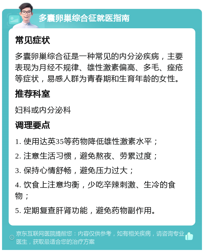 多囊卵巢综合征就医指南 常见症状 多囊卵巢综合征是一种常见的内分泌疾病，主要表现为月经不规律、雄性激素偏高、多毛、痤疮等症状，易感人群为青春期和生育年龄的女性。 推荐科室 妇科或内分泌科 调理要点 1. 使用达英35等药物降低雄性激素水平； 2. 注意生活习惯，避免熬夜、劳累过度； 3. 保持心情舒畅，避免压力过大； 4. 饮食上注意均衡，少吃辛辣刺激、生冷的食物； 5. 定期复查肝肾功能，避免药物副作用。