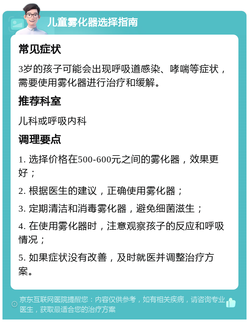 儿童雾化器选择指南 常见症状 3岁的孩子可能会出现呼吸道感染、哮喘等症状，需要使用雾化器进行治疗和缓解。 推荐科室 儿科或呼吸内科 调理要点 1. 选择价格在500-600元之间的雾化器，效果更好； 2. 根据医生的建议，正确使用雾化器； 3. 定期清洁和消毒雾化器，避免细菌滋生； 4. 在使用雾化器时，注意观察孩子的反应和呼吸情况； 5. 如果症状没有改善，及时就医并调整治疗方案。