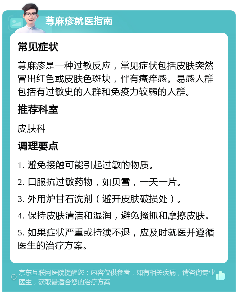 荨麻疹就医指南 常见症状 荨麻疹是一种过敏反应，常见症状包括皮肤突然冒出红色或皮肤色斑块，伴有瘙痒感。易感人群包括有过敏史的人群和免疫力较弱的人群。 推荐科室 皮肤科 调理要点 1. 避免接触可能引起过敏的物质。 2. 口服抗过敏药物，如贝雪，一天一片。 3. 外用炉甘石洗剂（避开皮肤破损处）。 4. 保持皮肤清洁和湿润，避免搔抓和摩擦皮肤。 5. 如果症状严重或持续不退，应及时就医并遵循医生的治疗方案。