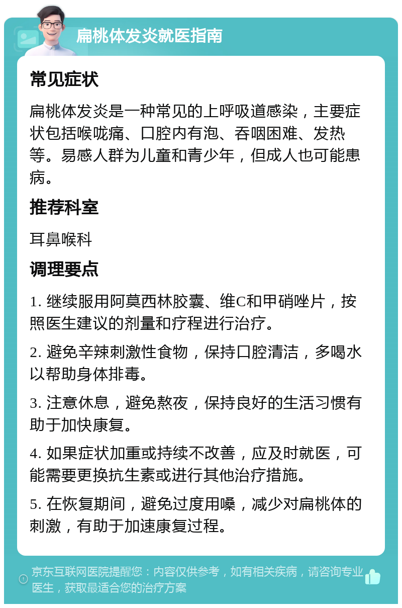 扁桃体发炎就医指南 常见症状 扁桃体发炎是一种常见的上呼吸道感染，主要症状包括喉咙痛、口腔内有泡、吞咽困难、发热等。易感人群为儿童和青少年，但成人也可能患病。 推荐科室 耳鼻喉科 调理要点 1. 继续服用阿莫西林胶囊、维C和甲硝唑片，按照医生建议的剂量和疗程进行治疗。 2. 避免辛辣刺激性食物，保持口腔清洁，多喝水以帮助身体排毒。 3. 注意休息，避免熬夜，保持良好的生活习惯有助于加快康复。 4. 如果症状加重或持续不改善，应及时就医，可能需要更换抗生素或进行其他治疗措施。 5. 在恢复期间，避免过度用嗓，减少对扁桃体的刺激，有助于加速康复过程。