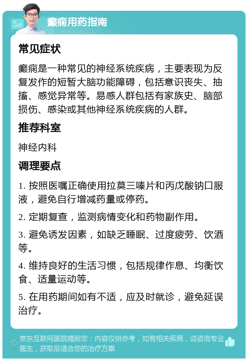 癫痫用药指南 常见症状 癫痫是一种常见的神经系统疾病，主要表现为反复发作的短暂大脑功能障碍，包括意识丧失、抽搐、感觉异常等。易感人群包括有家族史、脑部损伤、感染或其他神经系统疾病的人群。 推荐科室 神经内科 调理要点 1. 按照医嘱正确使用拉莫三嗪片和丙戊酸钠口服液，避免自行增减药量或停药。 2. 定期复查，监测病情变化和药物副作用。 3. 避免诱发因素，如缺乏睡眠、过度疲劳、饮酒等。 4. 维持良好的生活习惯，包括规律作息、均衡饮食、适量运动等。 5. 在用药期间如有不适，应及时就诊，避免延误治疗。