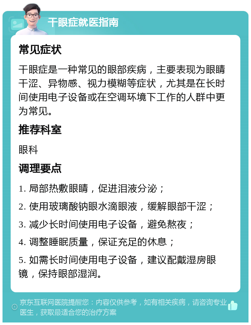 干眼症就医指南 常见症状 干眼症是一种常见的眼部疾病，主要表现为眼睛干涩、异物感、视力模糊等症状，尤其是在长时间使用电子设备或在空调环境下工作的人群中更为常见。 推荐科室 眼科 调理要点 1. 局部热敷眼睛，促进泪液分泌； 2. 使用玻璃酸钠眼水滴眼液，缓解眼部干涩； 3. 减少长时间使用电子设备，避免熬夜； 4. 调整睡眠质量，保证充足的休息； 5. 如需长时间使用电子设备，建议配戴湿房眼镜，保持眼部湿润。