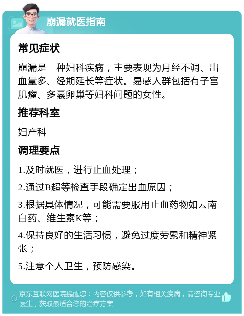 崩漏就医指南 常见症状 崩漏是一种妇科疾病，主要表现为月经不调、出血量多、经期延长等症状。易感人群包括有子宫肌瘤、多囊卵巢等妇科问题的女性。 推荐科室 妇产科 调理要点 1.及时就医，进行止血处理； 2.通过B超等检查手段确定出血原因； 3.根据具体情况，可能需要服用止血药物如云南白药、维生素K等； 4.保持良好的生活习惯，避免过度劳累和精神紧张； 5.注意个人卫生，预防感染。