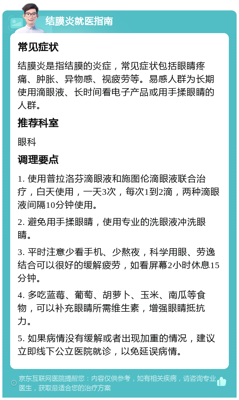 结膜炎就医指南 常见症状 结膜炎是指结膜的炎症，常见症状包括眼睛疼痛、肿胀、异物感、视疲劳等。易感人群为长期使用滴眼液、长时间看电子产品或用手揉眼睛的人群。 推荐科室 眼科 调理要点 1. 使用普拉洛芬滴眼液和施图伦滴眼液联合治疗，白天使用，一天3次，每次1到2滴，两种滴眼液间隔10分钟使用。 2. 避免用手揉眼睛，使用专业的洗眼液冲洗眼睛。 3. 平时注意少看手机、少熬夜，科学用眼、劳逸结合可以很好的缓解疲劳，如看屏幕2小时休息15分钟。 4. 多吃蓝莓、葡萄、胡萝卜、玉米、南瓜等食物，可以补充眼睛所需维生素，增强眼睛抵抗力。 5. 如果病情没有缓解或者出现加重的情况，建议立即线下公立医院就诊，以免延误病情。