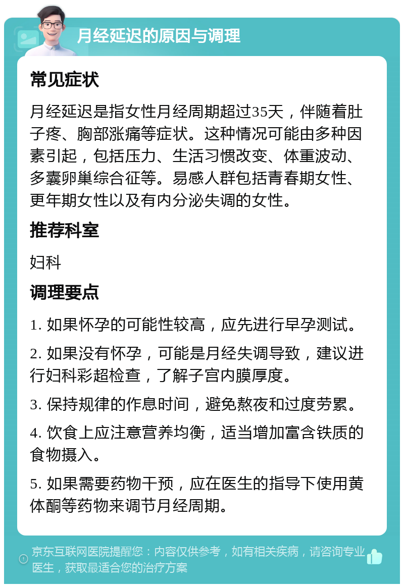 月经延迟的原因与调理 常见症状 月经延迟是指女性月经周期超过35天，伴随着肚子疼、胸部涨痛等症状。这种情况可能由多种因素引起，包括压力、生活习惯改变、体重波动、多囊卵巢综合征等。易感人群包括青春期女性、更年期女性以及有内分泌失调的女性。 推荐科室 妇科 调理要点 1. 如果怀孕的可能性较高，应先进行早孕测试。 2. 如果没有怀孕，可能是月经失调导致，建议进行妇科彩超检查，了解子宫内膜厚度。 3. 保持规律的作息时间，避免熬夜和过度劳累。 4. 饮食上应注意营养均衡，适当增加富含铁质的食物摄入。 5. 如果需要药物干预，应在医生的指导下使用黄体酮等药物来调节月经周期。