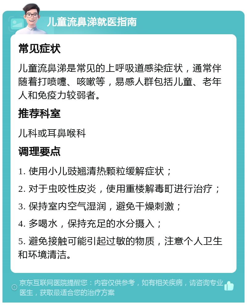 儿童流鼻涕就医指南 常见症状 儿童流鼻涕是常见的上呼吸道感染症状，通常伴随着打喷嚏、咳嗽等，易感人群包括儿童、老年人和免疫力较弱者。 推荐科室 儿科或耳鼻喉科 调理要点 1. 使用小儿豉翘清热颗粒缓解症状； 2. 对于虫咬性皮炎，使用重楼解毒町进行治疗； 3. 保持室内空气湿润，避免干燥刺激； 4. 多喝水，保持充足的水分摄入； 5. 避免接触可能引起过敏的物质，注意个人卫生和环境清洁。